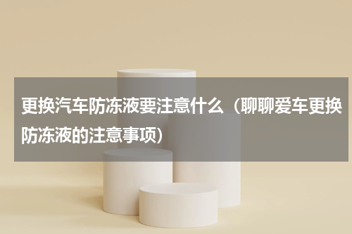 更换汽车防冻液要注意什么（聊聊爱车更换防冻液的注意事项）