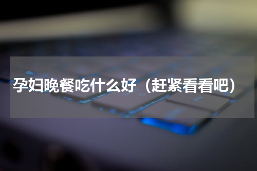 孕妇晚餐吃什么好（赶紧看看吧）