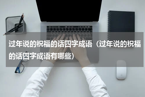 过年说的祝福的话四字成语（过年说的祝福的话四字成语有哪些）