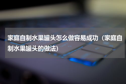 家庭自制水果罐头怎么做容易成功（家庭自制水果罐头的做法）