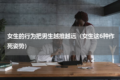 女生的行为把男生越推越远（女生这6种作死姿势）
