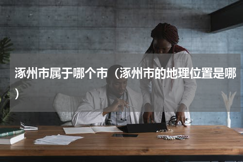 涿州市属于哪个市（涿州市的地理位置是哪）