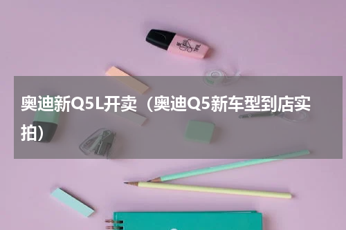 奥迪新Q5L开卖（奥迪Q5新车型到店实拍）