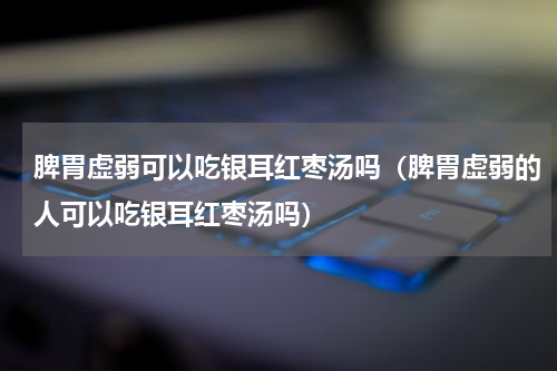 脾胃虚弱可以吃银耳红枣汤吗（脾胃虚弱的人可以吃银耳红枣汤吗）