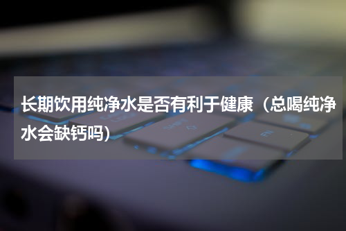 长期饮用纯净水是否有利于健康（总喝纯净水会缺钙吗）
