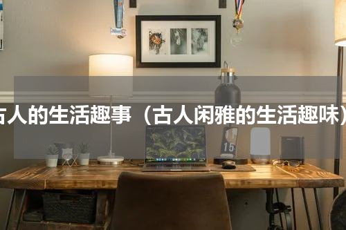 古人的生活趣事（古人闲雅的生活趣味）