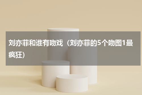 刘亦菲和谁有吻戏（刘亦菲的5个吻图1最疯狂）