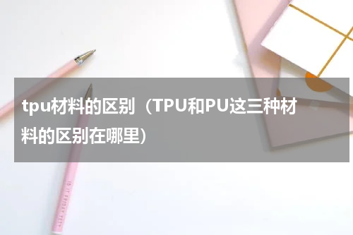 tpu材料的区别（TPU和PU这三种材料的区别在哪里）