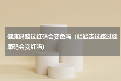 健康码路过红码会变色吗（释疑走过路过健康码会变红吗）
