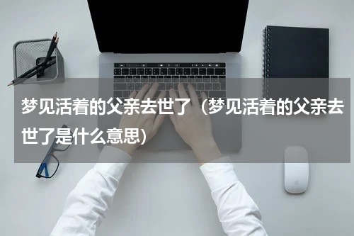 梦见活着的父亲去世了（梦见活着的父亲去世了是什么意思）