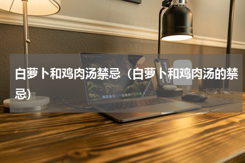 白萝卜和鸡肉汤禁忌（白萝卜和鸡肉汤的禁忌）