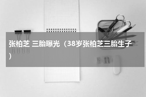 张柏芝 三胎曝光（38岁张柏芝三胎生子）