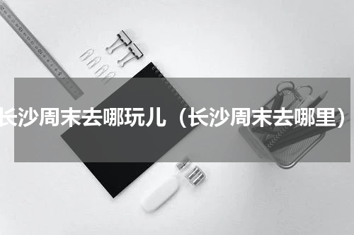 长沙周末去哪玩儿（长沙周末去哪里）