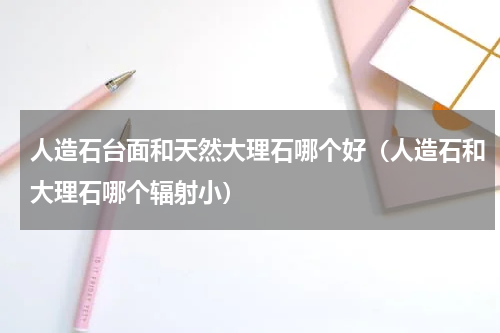 人造石台面和天然大理石哪个好（人造石和大理石哪个辐射小）