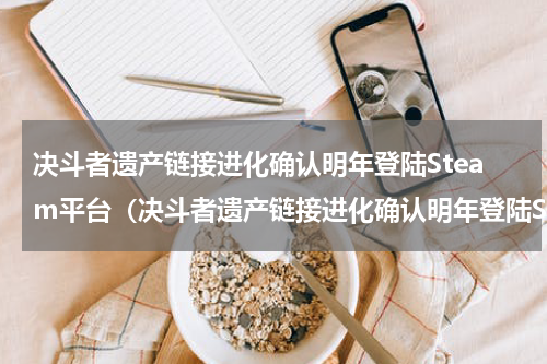 决斗者遗产链接进化确认明年登陆Steam平台（决斗者遗产链接进化确认明年登陆Steam平台）