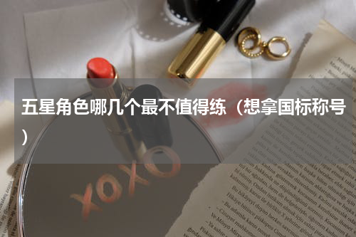 五星角色哪几个最不值得练（想拿国标称号）