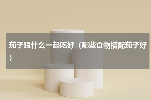 茄子跟什么一起吃好（哪些食物搭配茄子好）