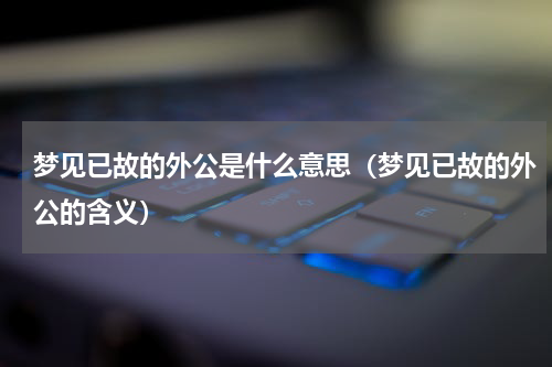 梦见已故的外公是什么意思（梦见已故的外公的含义）