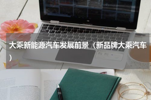 大乘新能源汽车发展前景（新品牌大乘汽车）