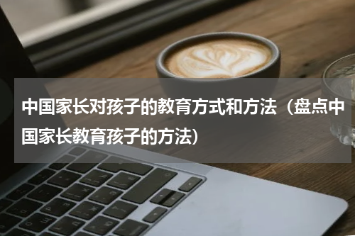 中国家长对孩子的教育方式和方法（盘点中国家长教育孩子的方法）