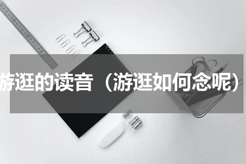 游逛的读音（游逛如何念呢）