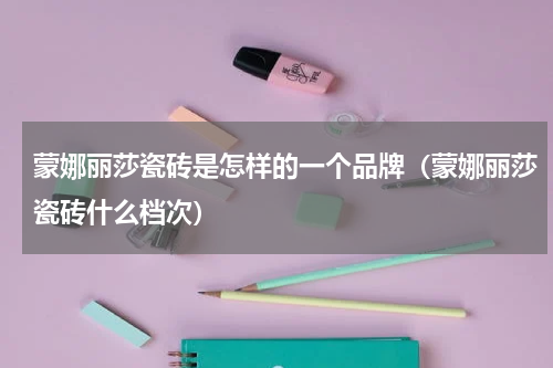 蒙娜丽莎瓷砖是怎样的一个品牌（蒙娜丽莎瓷砖什么档次）
