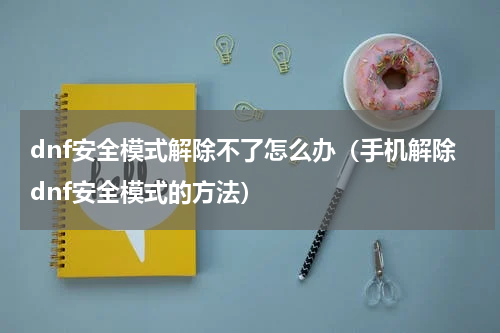 dnf安全模式解除不了怎么办（手机解除dnf安全模式的方法）
