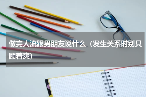 做完人流跟男朋友说什么（发生关系时别只顾着爽）