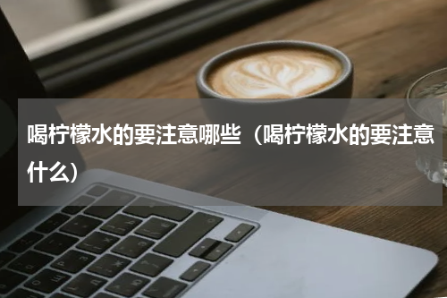喝柠檬水的要注意哪些（喝柠檬水的要注意什么）