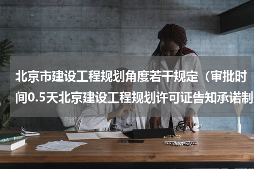 北京市建设工程规划角度若干规定（审批时间0.5天北京建设工程规划许可证告知承诺制落地）