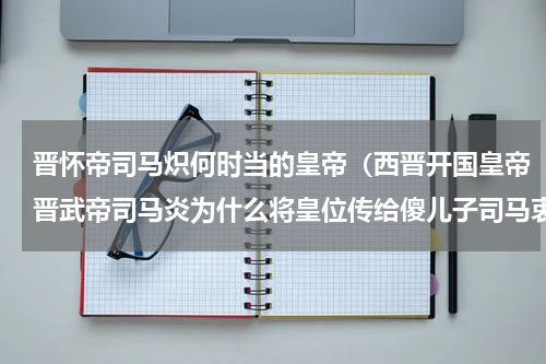 晋怀帝司马炽何时当的皇帝（西晋开国皇帝晋武帝司马炎为什么将皇位传给傻儿子司马衷呢）