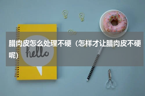 腊肉皮怎么处理不硬（怎样才让腊肉皮不硬呢）
