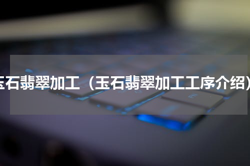 玉石翡翠加工（玉石翡翠加工工序介绍）