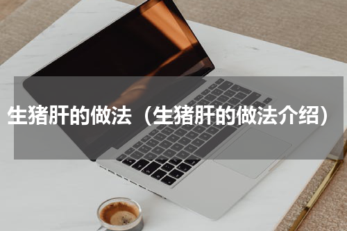 生猪肝的做法（生猪肝的做法介绍）