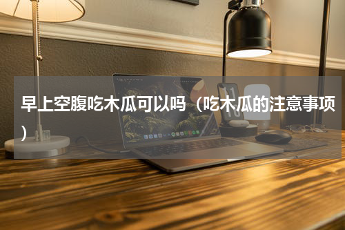早上空腹吃木瓜可以吗（吃木瓜的注意事项）