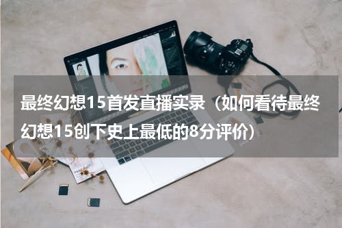 最终幻想15首发直播实录（如何看待最终幻想15创下史上最低的8分评价）