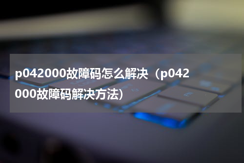 p042000故障码怎么解决（p042000故障码解决方法）