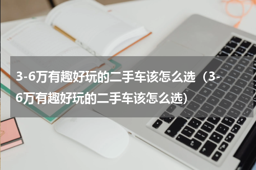 3-6万有趣好玩的二手车该怎么选（3-6万有趣好玩的二手车该怎么选）