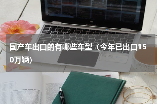 国产车出口的有哪些车型（今年已出口150万辆）