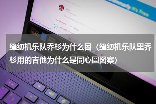 缝纫机乐队乔杉为什么困（缝纫机乐队里乔杉用的吉他为什么是同心圆图案）