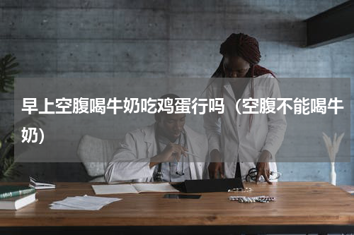 早上空腹喝牛奶吃鸡蛋行吗（空腹不能喝牛奶）