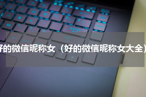 好的微信昵称女（好的微信昵称女大全）