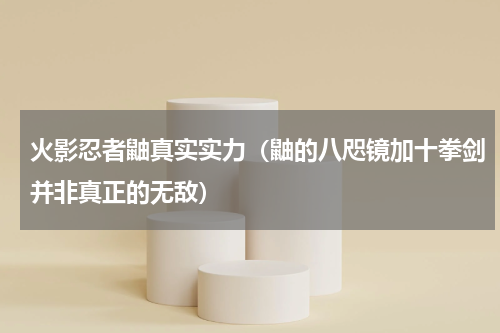 火影忍者鼬真实实力（鼬的八咫镜加十拳剑并非真正的无敌）