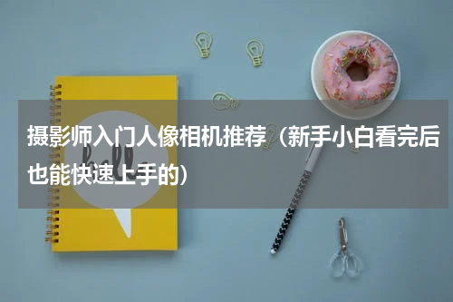 摄影师入门人像相机推荐（新手小白看完后也能快速上手的）