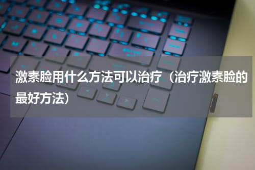 激素脸用什么方法可以治疗（治疗激素脸的最好方法）