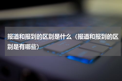 报道和报到的区别是什么（报道和报到的区别是有哪些）