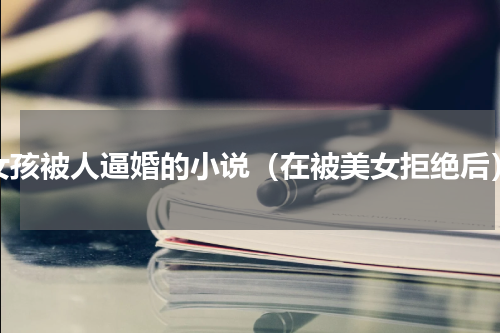 女孩被人逼婚的小说（在被美女拒绝后）