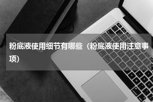 粉底液使用细节有哪些（粉底液使用注意事项）