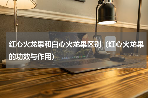 红心火龙果和白心火龙果区别（红心火龙果的功效与作用）