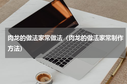 肉龙的做法家常做法（肉龙的做法家常制作方法）